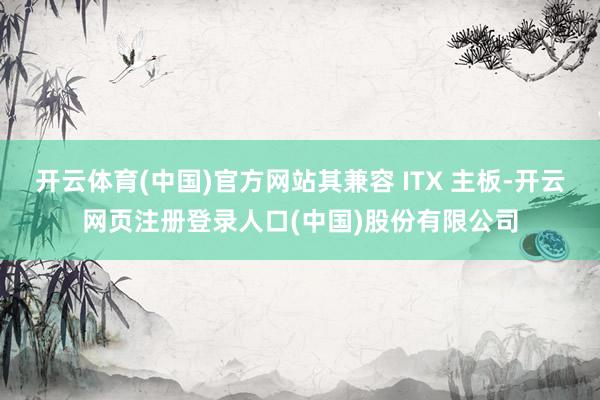 开云体育(中国)官方网站其兼容 ITX 主板-开云网页注册登录人口(中国)股份有限公司