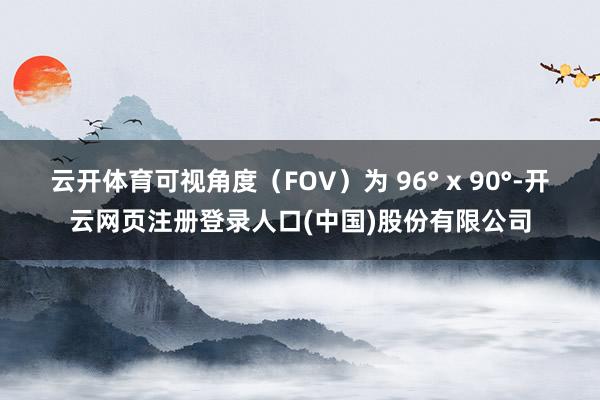 云开体育可视角度（FOV）为 96° x 90°-开云网页注册登录人口(中国)股份有限公司