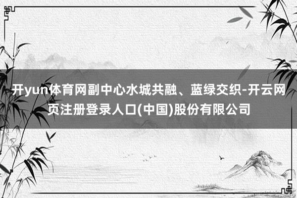 开yun体育网副中心水城共融、蓝绿交织-开云网页注册登录人口(中国)股份有限公司