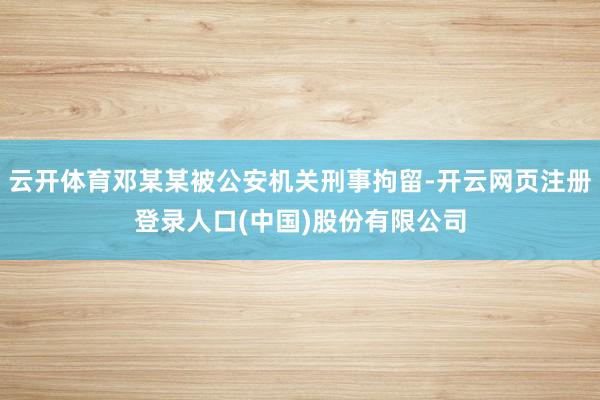 云开体育邓某某被公安机关刑事拘留-开云网页注册登录人口(中国)股份有限公司