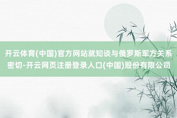 开云体育(中国)官方网站就知谈与俄罗斯军方关系密切-开云网页注册登录人口(中国)股份有限公司