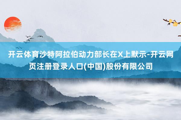 开云体育　　沙特阿拉伯动力部长在X上默示-开云网页注册登录人口(中国)股份有限公司