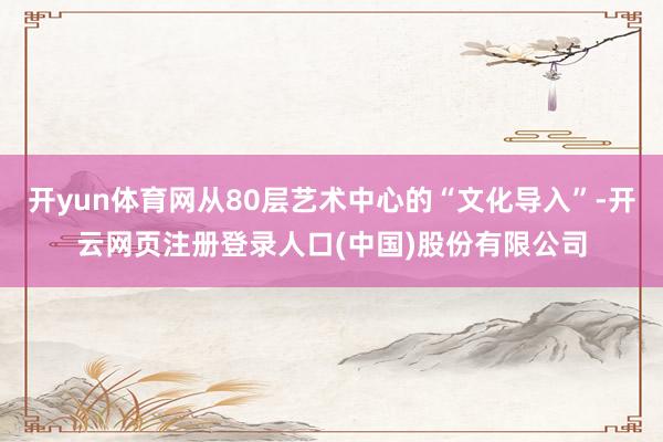 开yun体育网从80层艺术中心的“文化导入”-开云网页注册登录人口(中国)股份有限公司