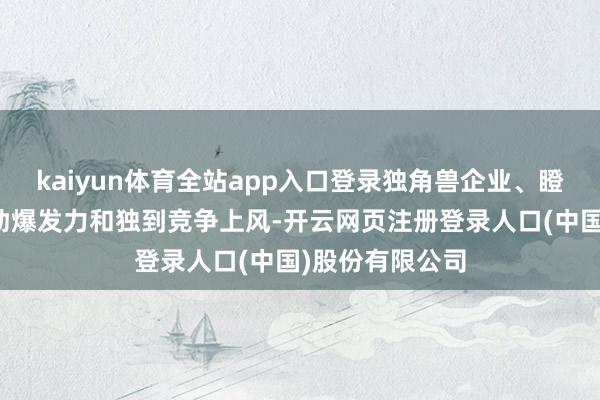 kaiyun体育全站app入口登录独角兽企业、瞪羚企业具有刚劲爆发力和独到竞争上风-开云网页注册登录人口(中国)股份有限公司