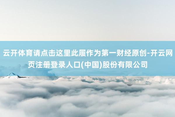 云开体育请点击这里此履作为第一财经原创-开云网页注册登录人口(中国)股份有限公司