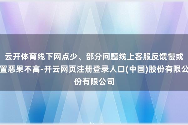 云开体育线下网点少、部分问题线上客服反馈慢或处置恶果不高-开云网页注册登录人口(中国)股份有限公司