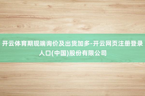 开云体育期现端询价及出货加多-开云网页注册登录人口(中国)股份有限公司
