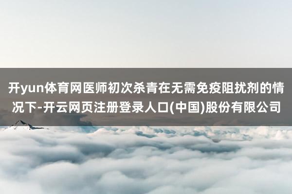 开yun体育网医师初次杀青在无需免疫阻扰剂的情况下-开云网页注册登录人口(中国)股份有限公司