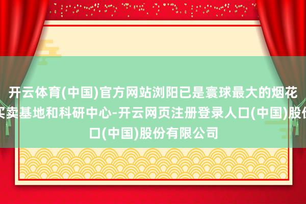 开云体育(中国)官方网站浏阳已是寰球最大的烟花炮竹坐褥买卖基地和科研中心-开云网页注册登录人口(中国)股份有限公司