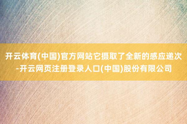 开云体育(中国)官方网站它摄取了全新的感应递次-开云网页注册登录人口(中国)股份有限公司