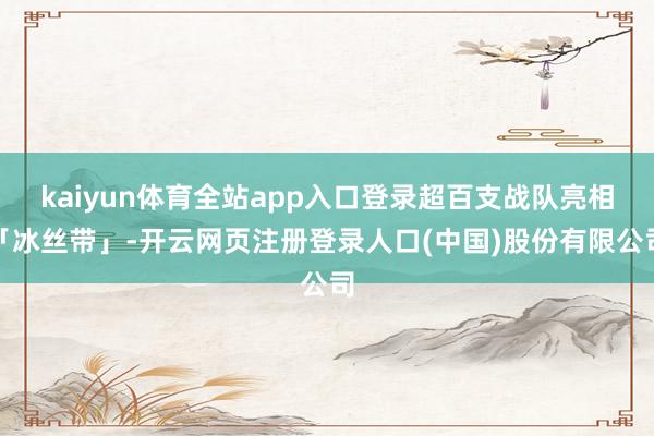 kaiyun体育全站app入口登录超百支战队亮相「冰丝带」-开云网页注册登录人口(中国)股份有限公司