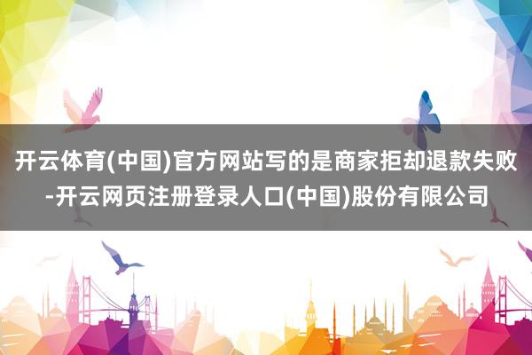 开云体育(中国)官方网站写的是商家拒却退款失败-开云网页注册登录人口(中国)股份有限公司