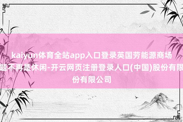 kaiyun体育全站app入口登录英国劳能源商场的问题不再是休闲-开云网页注册登录人口(中国)股份有限公司