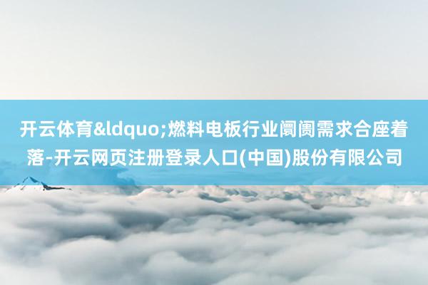 开云体育&ldquo;燃料电板行业阛阓需求合座着落-开云网页注册登录人口(中国)股份有限公司