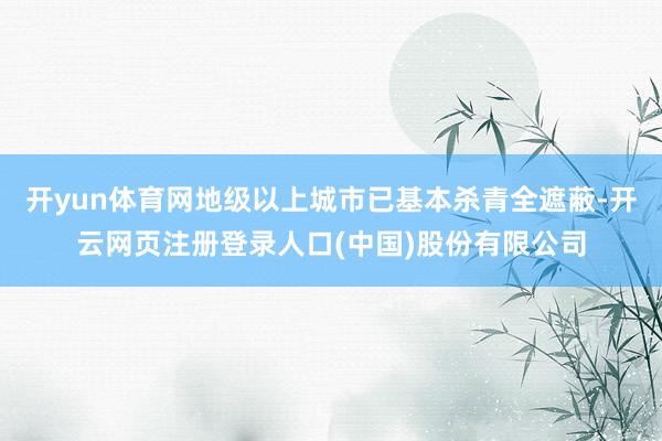 开yun体育网地级以上城市已基本杀青全遮蔽-开云网页注册登录人口(中国)股份有限公司