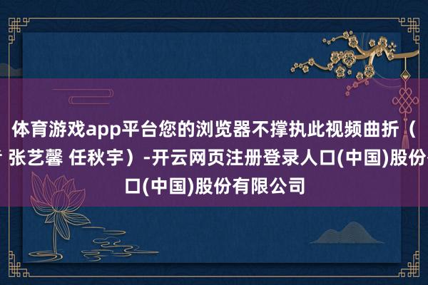 体育游戏app平台您的浏览器不撑执此视频曲折（总台记者 张艺馨 任秋宇）-开云网页注册登录人口(中国)股份有限公司