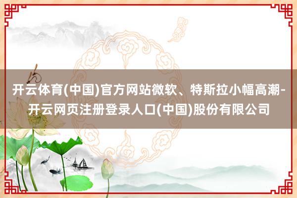 开云体育(中国)官方网站微软、特斯拉小幅高潮-开云网页注册登录人口(中国)股份有限公司