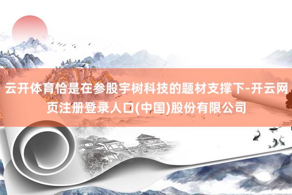 云开体育恰是在参股宇树科技的题材支撑下-开云网页注册登录人口(中国)股份有限公司