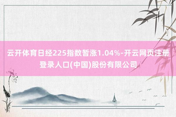 云开体育日经225指数暂涨1.04%-开云网页注册登录人口(中国)股份有限公司