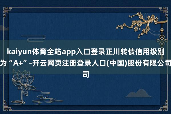 kaiyun体育全站app入口登录正川转债信用级别为“A+”-开云网页注册登录人口(中国)股份有限公司