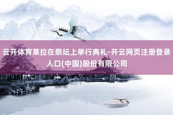 云开体育莱拉在祭坛上举行典礼-开云网页注册登录人口(中国)股份有限公司