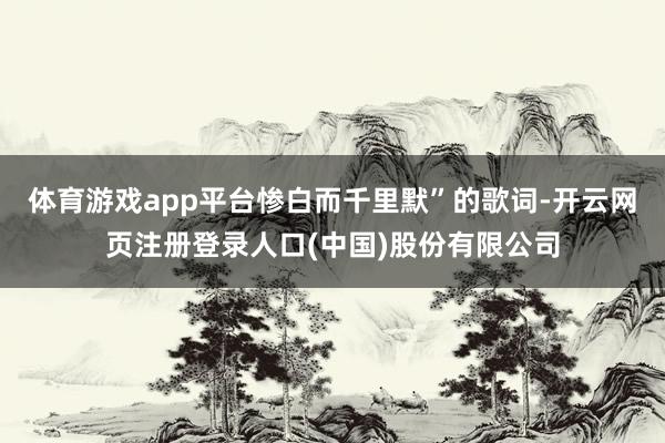体育游戏app平台惨白而千里默”的歌词-开云网页注册登录人口(中国)股份有限公司