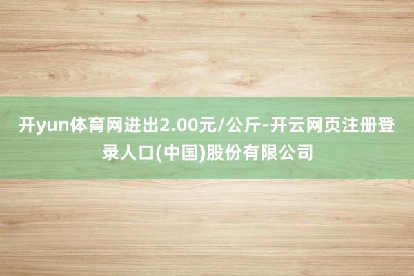 开yun体育网进出2.00元/公斤-开云网页注册登录人口(中国)股份有限公司