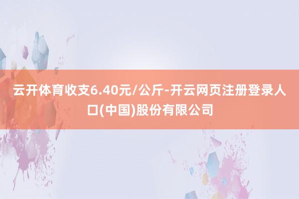 云开体育收支6.40元/公斤-开云网页注册登录人口(中国)股份有限公司