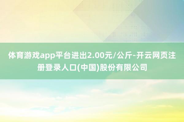 体育游戏app平台进出2.00元/公斤-开云网页注册登录人口(中国)股份有限公司