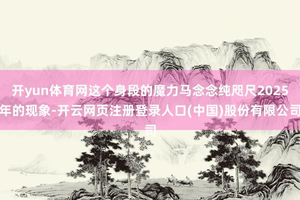 开yun体育网这个身段的魔力马念念纯咫尺2025年的现象-开云网页注册登录人口(中国)股份有限公司
