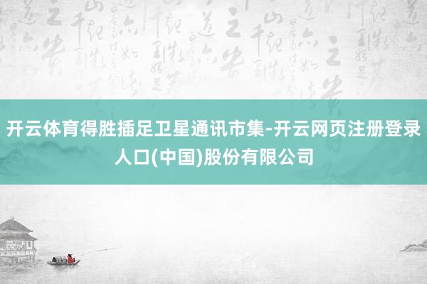 开云体育得胜插足卫星通讯市集-开云网页注册登录人口(中国)股份有限公司