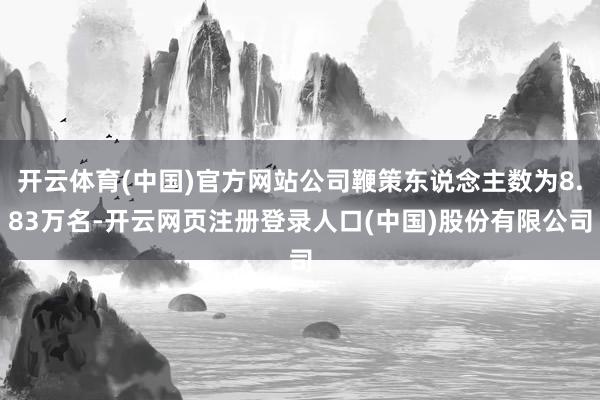 开云体育(中国)官方网站公司鞭策东说念主数为8.83万名-开云网页注册登录人口(中国)股份有限公司