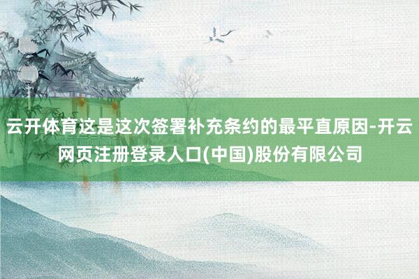 云开体育这是这次签署补充条约的最平直原因-开云网页注册登录人口(中国)股份有限公司