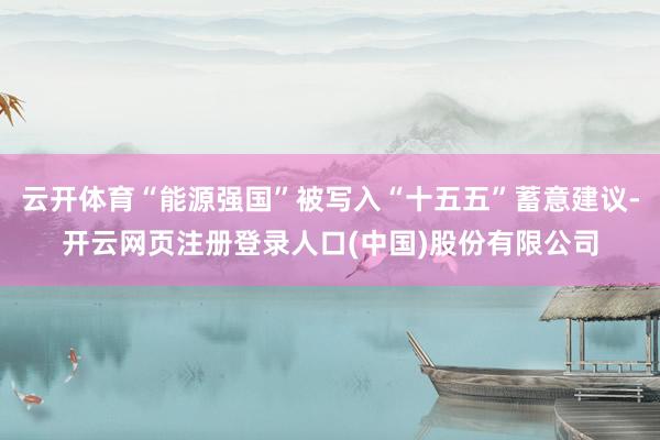 云开体育“能源强国”被写入“十五五”蓄意建议-开云网页注册登录人口(中国)股份有限公司