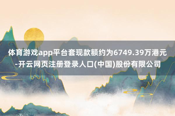 体育游戏app平台套现款额约为6749.39万港元-开云网页注册登录人口(中国)股份有限公司