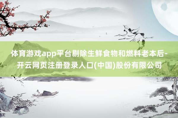 体育游戏app平台　　剔除生鲜食物和燃料老本后-开云网页注册登录人口(中国)股份有限公司
