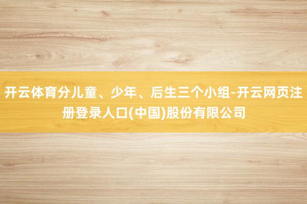 开云体育分儿童、少年、后生三个小组-开云网页注册登录人口(中国)股份有限公司