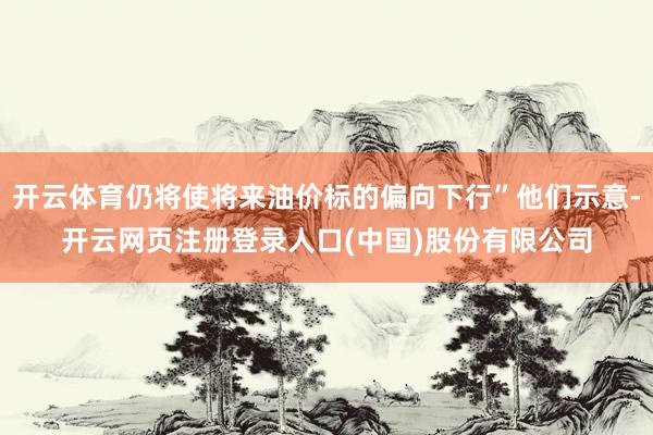 开云体育仍将使将来油价标的偏向下行”他们示意-开云网页注册登录人口(中国)股份有限公司