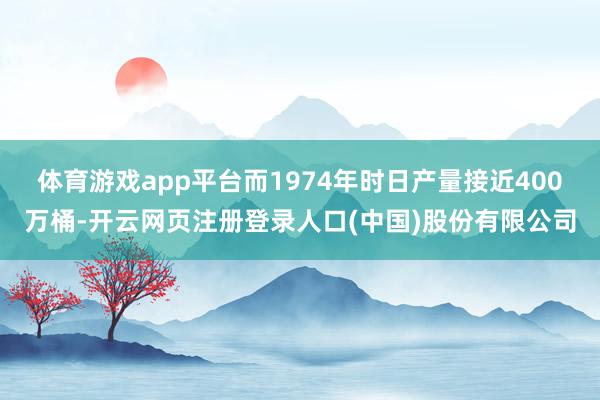 体育游戏app平台而1974年时日产量接近400万桶-开云网页注册登录人口(中国)股份有限公司