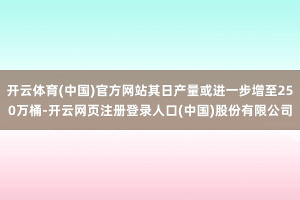 开云体育(中国)官方网站其日产量或进一步增至250万桶-开云网页注册登录人口(中国)股份有限公司