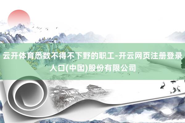 云开体育悉数不得不下野的职工-开云网页注册登录人口(中国)股份有限公司