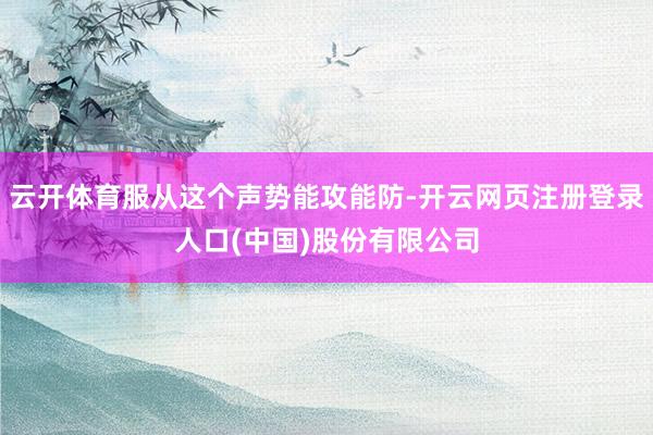 云开体育服从这个声势能攻能防-开云网页注册登录人口(中国)股份有限公司
