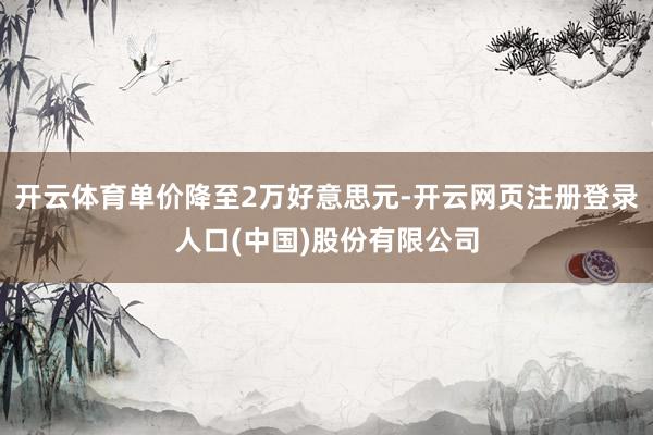 开云体育单价降至2万好意思元-开云网页注册登录人口(中国)股份有限公司