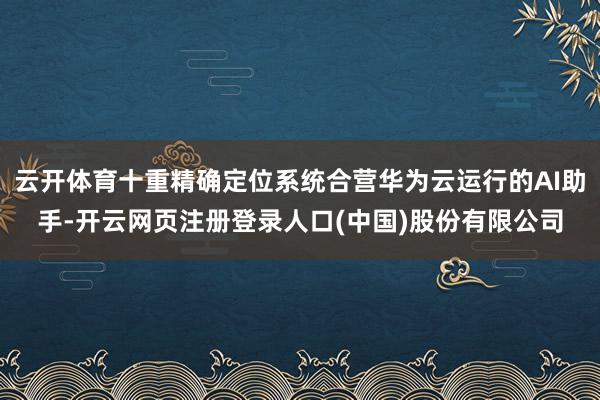 云开体育十重精确定位系统合营华为云运行的AI助手-开云网页注册登录人口(中国)股份有限公司