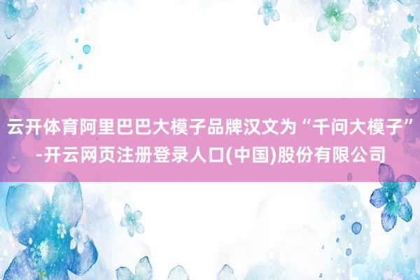 云开体育阿里巴巴大模子品牌汉文为“千问大模子”-开云网页注册登录人口(中国)股份有限公司