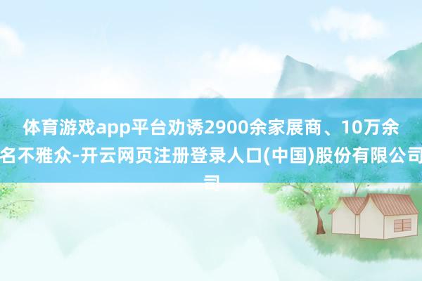 体育游戏app平台劝诱2900余家展商、10万余名不雅众-开云网页注册登录人口(中国)股份有限公司